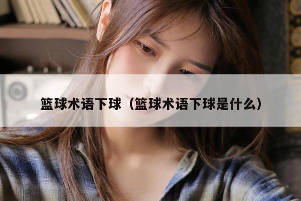 篮球术语下球（篮球术语下球是什么）