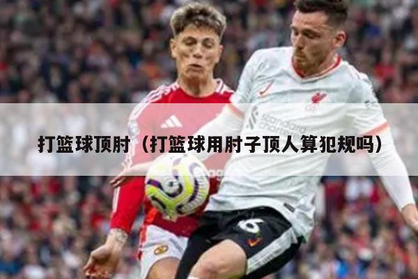 打篮球顶肘（打篮球用肘子顶人算犯规吗）