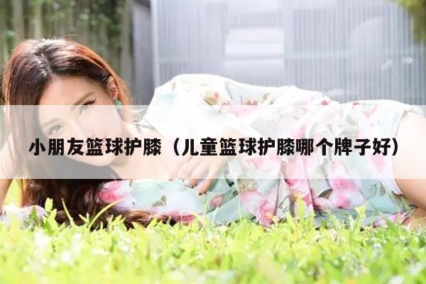 小朋友篮球护膝（儿童篮球护膝哪个牌子好）