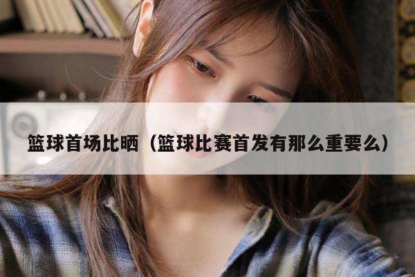 篮球首场比晒（篮球比赛首发有那么重要么）