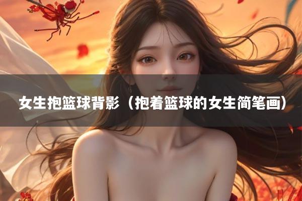 女生抱篮球背影（抱着篮球的女生简笔画）